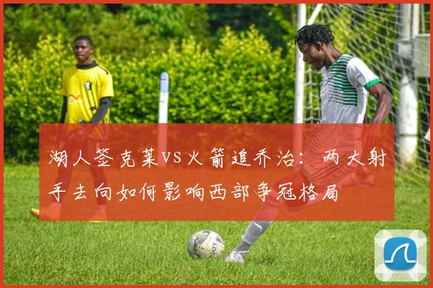 湖人签克莱vs火箭追乔治：两大射手去向如何影响西部争冠格局