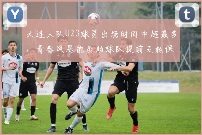 大连人队U23球员出场时间中超最多，青春风暴能否助球队提前五轮保级？
