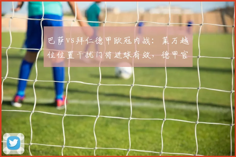巴萨vs拜仁德甲欧冠内战：莱万越位位置干扰门将进球有效，德甲官方遭炮轰