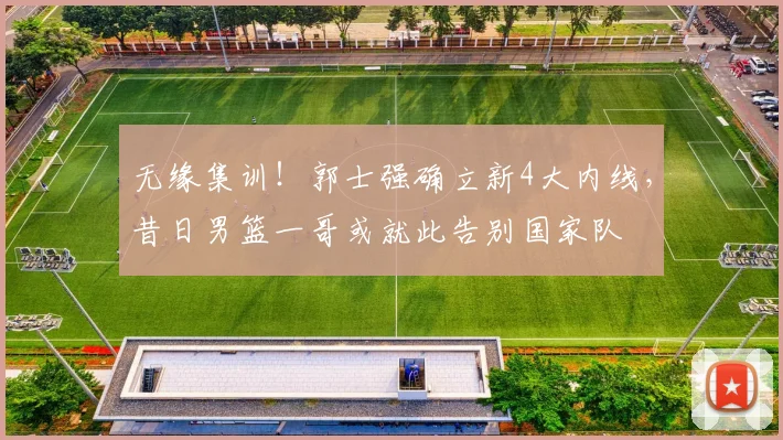 无缘集训!郭士强确立新4大内线,昔日男篮一哥或就此告别国家队