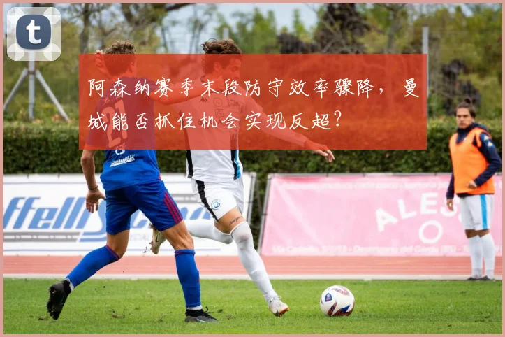 阿森纳赛季末段防守效率骤降，曼城能否抓住机会实现反超？