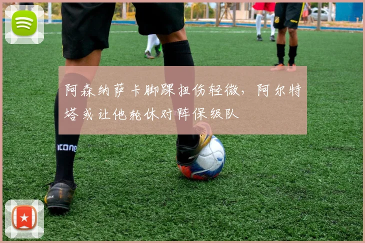 阿森纳萨卡脚踝扭伤轻微，阿尔特塔或让他轮休对阵保级队