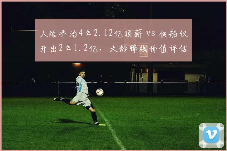 人给乔治4年2.12亿顶薪 vs 快船仅开出2年1.2亿，大龄锋线价值评估分歧
